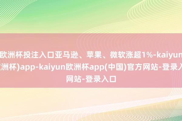 欧洲杯投注入口亚马逊、苹果、微软涨超1%-kaiyun(欧洲杯)app-kaiyun欧洲杯app(中国)官方网站-登录入口