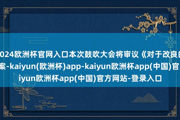 2024欧洲杯官网入口本次鼓吹大会将审议《对于改良的议案》等多项议案-kaiyun(欧洲杯)app-kaiyun欧洲杯app(中国)官方网站-登录入口