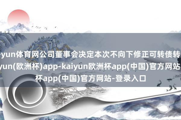 开yun体育网公司董事会决定本次不向下修正可转债转股价钱-kaiyun(欧洲杯)app-kaiyun欧洲杯app(中国)官方网站-登录入口