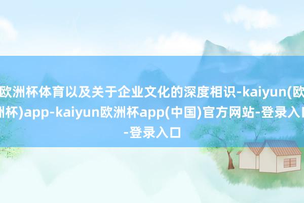 欧洲杯体育以及关于企业文化的深度相识-kaiyun(欧洲杯)app-kaiyun欧洲杯app(中国)官方网站-登录入口