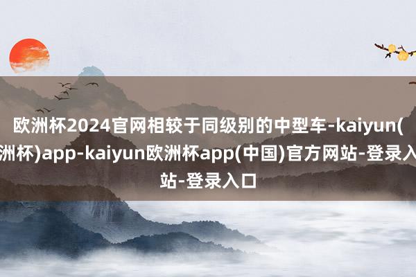 欧洲杯2024官网相较于同级别的中型车-kaiyun(欧洲杯)app-kaiyun欧洲杯app(中国)官方网站-登录入口