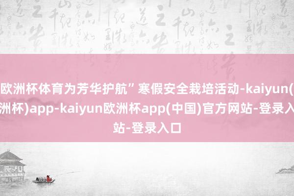 欧洲杯体育为芳华护航”寒假安全栽培活动-kaiyun(欧洲杯)app-kaiyun欧洲杯app(中国)官方网站-登录入口