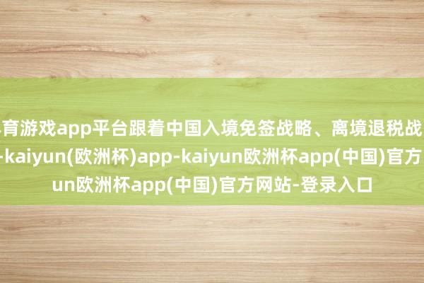 体育游戏app平台跟着中国入境免签战略、离境退税战略捏续扩围升级-kaiyun(欧洲杯)app-kaiyun欧洲杯app(中国)官方网站-登录入口