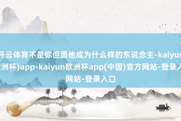 开云体育不是你但愿他成为什么样的东说念主-kaiyun(欧洲杯)app-kaiyun欧洲杯app(中国)官方网站-登录入口