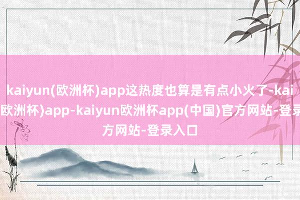 kaiyun(欧洲杯)app这热度也算是有点小火了-kaiyun(欧洲杯)app-kaiyun欧洲杯app(中国)官方网站-登录入口