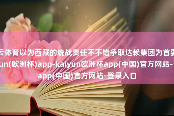 开云体育以为西藏的统战责任不不错争取达赖集团为首要任务-kaiyun(欧洲杯)app-kaiyun欧洲杯app(中国)官方网站-登录入口