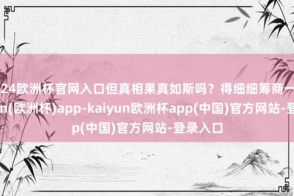 2024欧洲杯官网入口但真相果真如斯吗？得细细筹商一番-kaiyun(欧洲杯)app-kaiyun欧洲杯app(中国)官方网站-登录入口