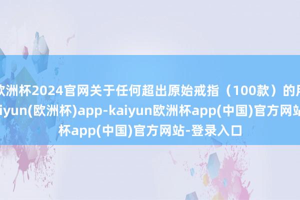 欧洲杯2024官网关于任何超出原始戒指（100款）的用户来说-kaiyun(欧洲杯)app-kaiyun欧洲杯app(中国)官方网站-登录入口
