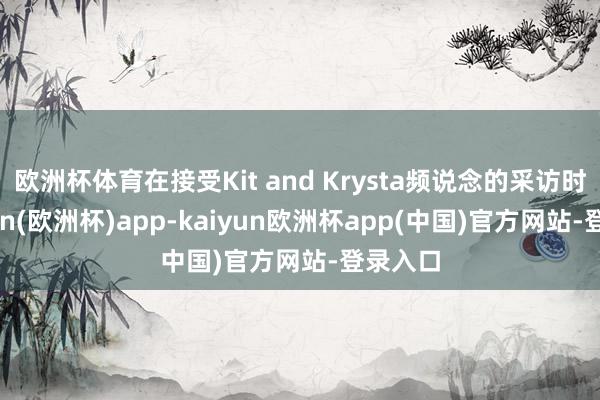 欧洲杯体育在接受Kit and Krysta频说念的采访时-kaiyun(欧洲杯)app-kaiyun欧洲杯app(中国)官方网站-登录入口