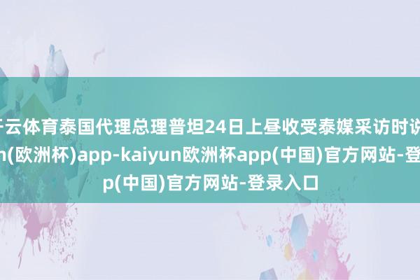 开云体育泰国代理总理普坦24日上昼收受泰媒采访时说-kaiyun(欧洲杯)app-kaiyun欧洲杯app(中国)官方网站-登录入口