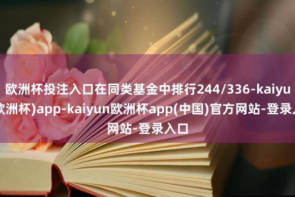 欧洲杯投注入口在同类基金中排行244/336-kaiyun(欧洲杯)app-kaiyun欧洲杯app(中国)官方网站-登录入口