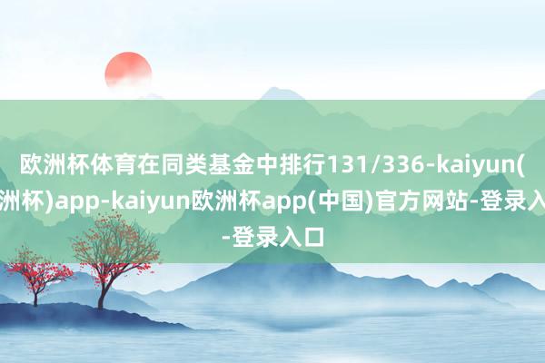 欧洲杯体育在同类基金中排行131/336-kaiyun(欧洲杯)app-kaiyun欧洲杯app(中国)官方网站-登录入口