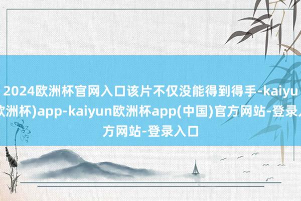 2024欧洲杯官网入口该片不仅没能得到得手-kaiyun(欧洲杯)app-kaiyun欧洲杯app(中国)官方网站-登录入口