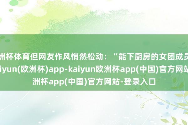 欧洲杯体育但网友作风悄然松动：“能下厨房的女团成员如实非凡-kaiyun(欧洲杯)app-kaiyun欧洲杯app(中国)官方网站-登录入口
