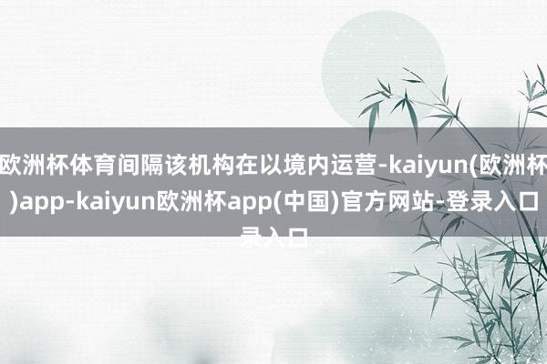 欧洲杯体育间隔该机构在以境内运营-kaiyun(欧洲杯)app-kaiyun欧洲杯app(中国)官方网站-登录入口