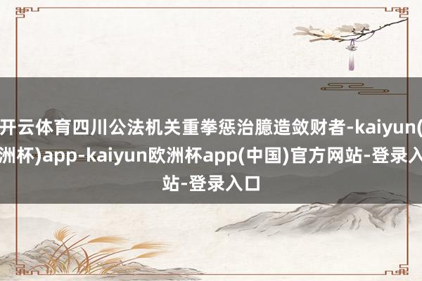 开云体育四川公法机关重拳惩治臆造敛财者-kaiyun(欧洲杯)app-kaiyun欧洲杯app(中国)官方网站-登录入口