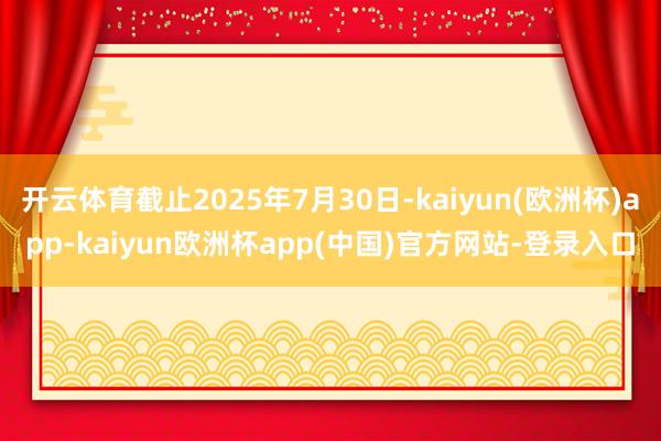 开云体育截止2025年7月30日-kaiyun(欧洲杯)app-kaiyun欧洲杯app(中国)官方网站-登录入口