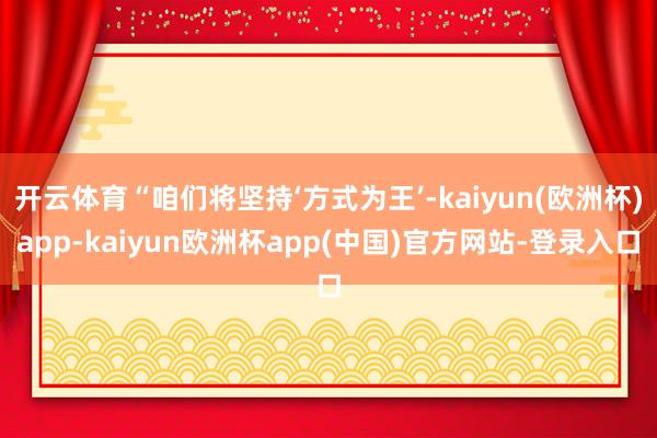开云体育“咱们将坚持‘方式为王’-kaiyun(欧洲杯)app-kaiyun欧洲杯app(中国)官方网站-登录入口