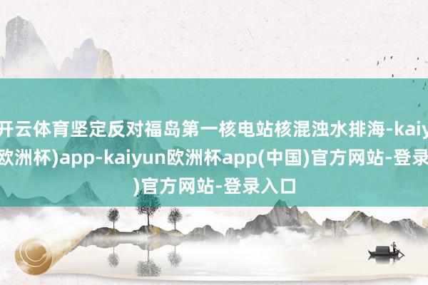 开云体育坚定反对福岛第一核电站核混浊水排海-kaiyun(欧洲杯)app-kaiyun欧洲杯app(中国)官方网站-登录入口