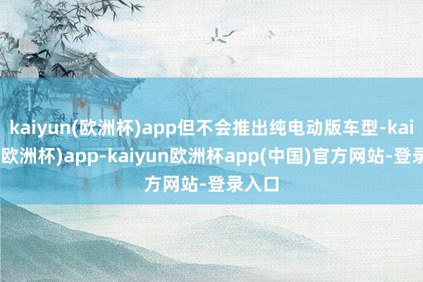 kaiyun(欧洲杯)app但不会推出纯电动版车型-kaiyun(欧洲杯)app-kaiyun欧洲杯app(中国)官方网站-登录入口