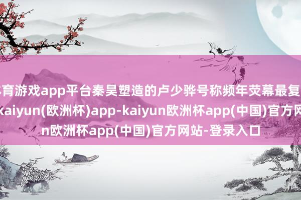 体育游戏app平台秦昊塑造的卢少骅号称频年荧幕最复杂的阴影变装-kaiyun(欧洲杯)app-kaiyun欧洲杯app(中国)官方网站-登录入口