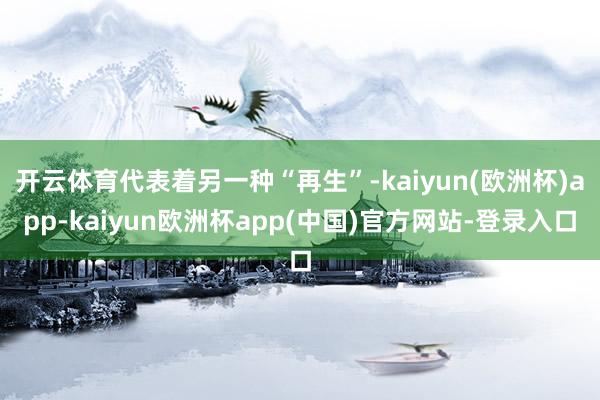 开云体育代表着另一种“再生”-kaiyun(欧洲杯)app-kaiyun欧洲杯app(中国)官方网站-登录入口