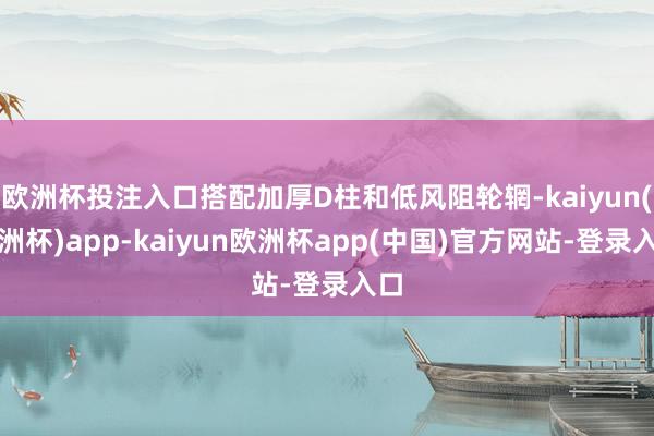 欧洲杯投注入口搭配加厚D柱和低风阻轮辋-kaiyun(欧洲杯)app-kaiyun欧洲杯app(中国)官方网站-登录入口