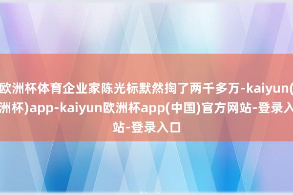欧洲杯体育企业家陈光标默然掏了两千多万-kaiyun(欧洲杯)app-kaiyun欧洲杯app(中国)官方网站-登录入口
