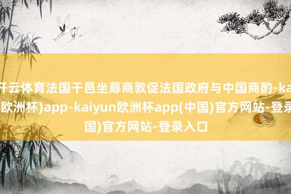 开云体育法国干邑坐蓐商敦促法国政府与中国商酌-kaiyun(欧洲杯)app-kaiyun欧洲杯app(中国)官方网站-登录入口