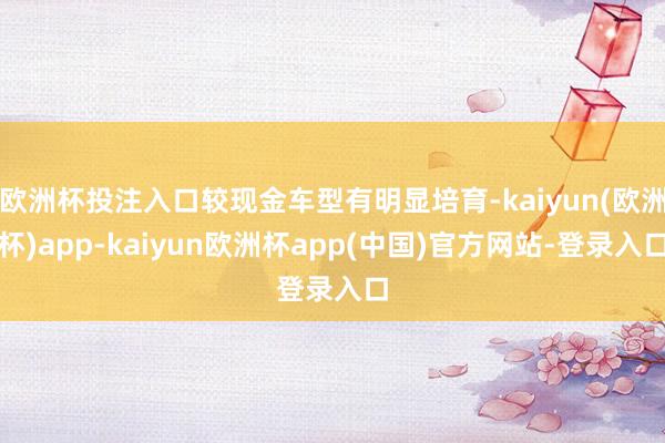 欧洲杯投注入口较现金车型有明显培育-kaiyun(欧洲杯)app-kaiyun欧洲杯app(中国)官方网站-登录入口