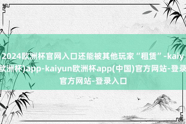 2024欧洲杯官网入口还能被其他玩家“租赁”-kaiyun(欧洲杯)app-kaiyun欧洲杯app(中国)官方网站-登录入口