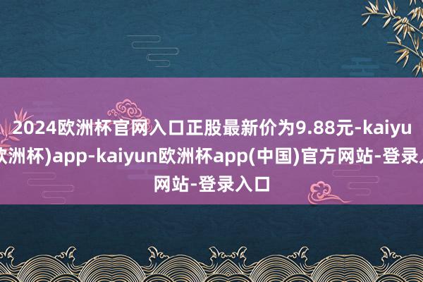 2024欧洲杯官网入口正股最新价为9.88元-kaiyun(欧洲杯)app-kaiyun欧洲杯app(中国)官方网站-登录入口