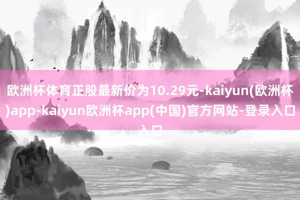 欧洲杯体育正股最新价为10.29元-kaiyun(欧洲杯)app-kaiyun欧洲杯app(中国)官方网站-登录入口