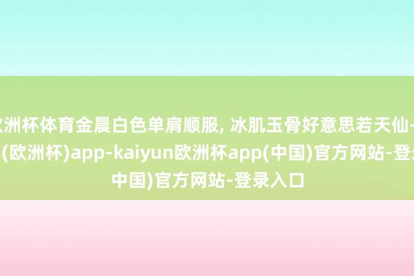 欧洲杯体育金晨白色单肩顺服, 冰肌玉骨好意思若天仙-kaiyun(欧洲杯)app-kaiyun欧洲杯app(中国)官方网站-登录入口