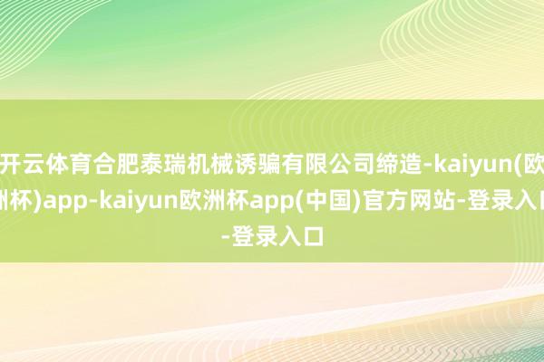 开云体育合肥泰瑞机械诱骗有限公司缔造-kaiyun(欧洲杯)app-kaiyun欧洲杯app(中国)官方网站-登录入口