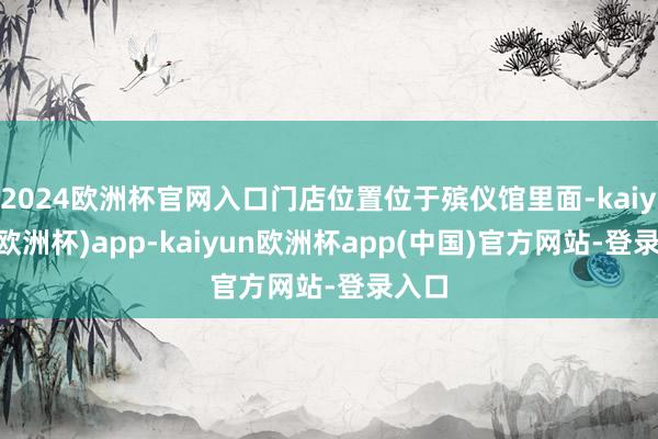 2024欧洲杯官网入口门店位置位于殡仪馆里面-kaiyun(欧洲杯)app-kaiyun欧洲杯app(中国)官方网站-登录入口