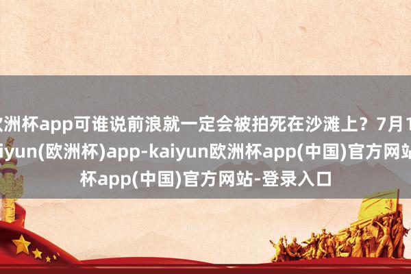 欧洲杯app可谁说前浪就一定会被拍死在沙滩上？7月10日这天-kaiyun(欧洲杯)app-kaiyun欧洲杯app(中国)官方网站-登录入口