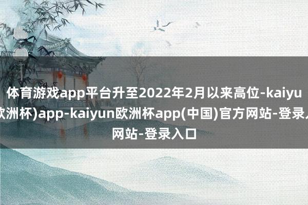 体育游戏app平台升至2022年2月以来高位-kaiyun(欧洲杯)app-kaiyun欧洲杯app(中国)官方网站-登录入口