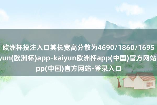 欧洲杯投注入口其长宽高分散为4690/1860/1695毫米-kaiyun(欧洲杯)app-kaiyun欧洲杯app(中国)官方网站-登录入口