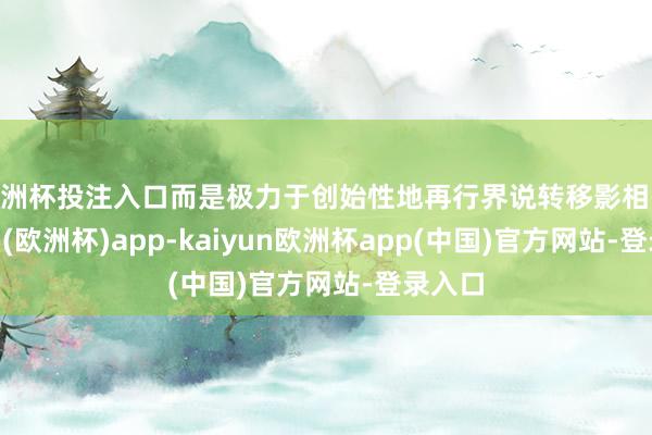 欧洲杯投注入口而是极力于创始性地再行界说转移影相-kaiyun(欧洲杯)app-kaiyun欧洲杯app(中国)官方网站-登录入口