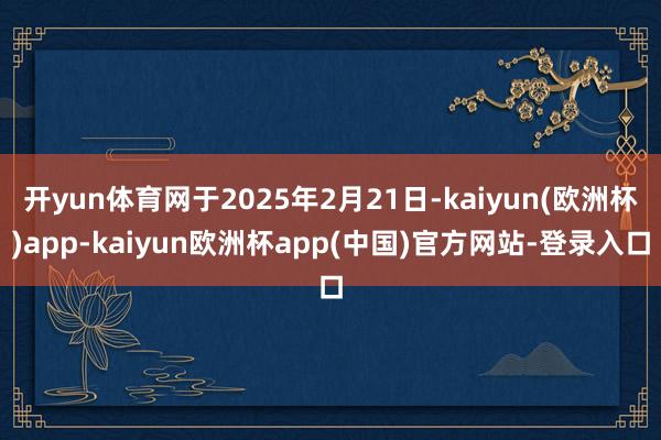 开yun体育网于2025年2月21日-kaiyun(欧洲杯)app-kaiyun欧洲杯app(中国)官方网站-登录入口