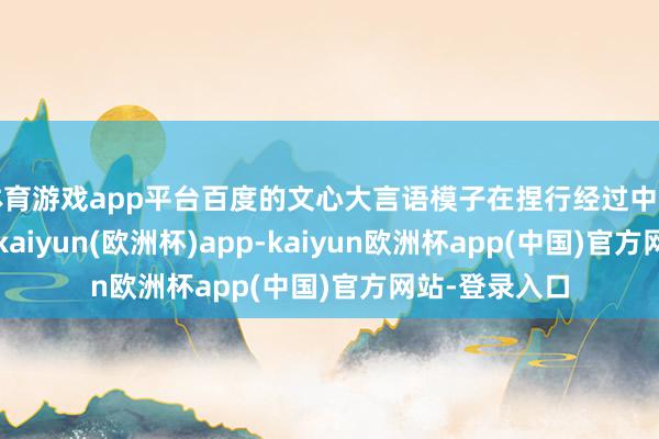 体育游戏app平台百度的文心大言语模子在捏行经过中面对锐利竞争-kaiyun(欧洲杯)app-kaiyun欧洲杯app(中国)官方网站-登录入口