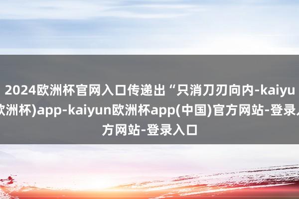 2024欧洲杯官网入口传递出“只消刀刃向内-kaiyun(欧洲杯)app-kaiyun欧洲杯app(中国)官方网站-登录入口