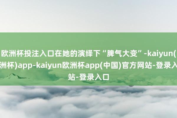欧洲杯投注入口在她的演绎下“脾气大变”-kaiyun(欧洲杯)app-kaiyun欧洲杯app(中国)官方网站-登录入口