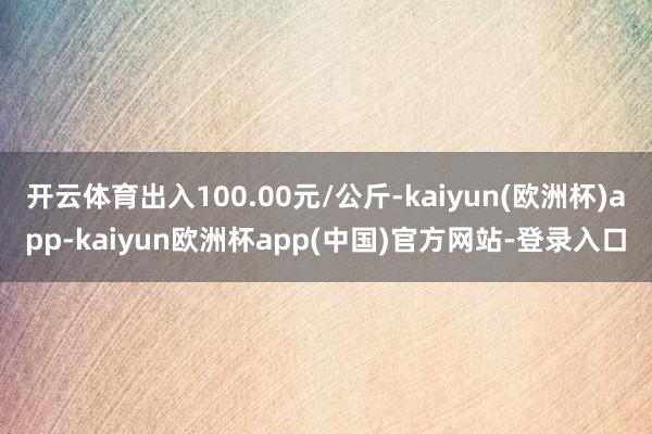 开云体育出入100.00元/公斤-kaiyun(欧洲杯)app-kaiyun欧洲杯app(中国)官方网站-登录入口