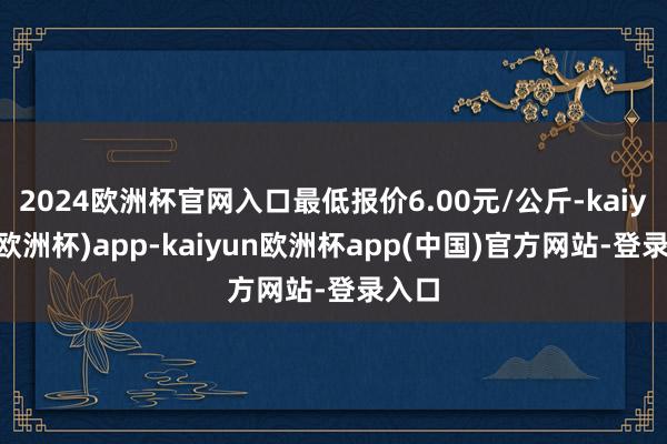 2024欧洲杯官网入口最低报价6.00元/公斤-kaiyun(欧洲杯)app-kaiyun欧洲杯app(中国)官方网站-登录入口