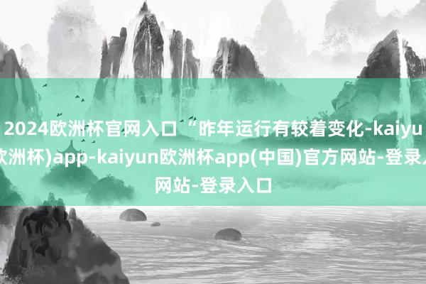 2024欧洲杯官网入口 “昨年运行有较着变化-kaiyun(欧洲杯)app-kaiyun欧洲杯app(中国)官方网站-登录入口