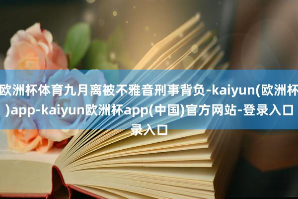 欧洲杯体育九月离被不雅音刑事背负-kaiyun(欧洲杯)app-kaiyun欧洲杯app(中国)官方网站-登录入口