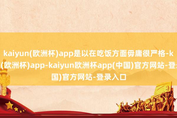 kaiyun(欧洲杯)app是以在吃饭方面毋庸很严格-kaiyun(欧洲杯)app-kaiyun欧洲杯app(中国)官方网站-登录入口