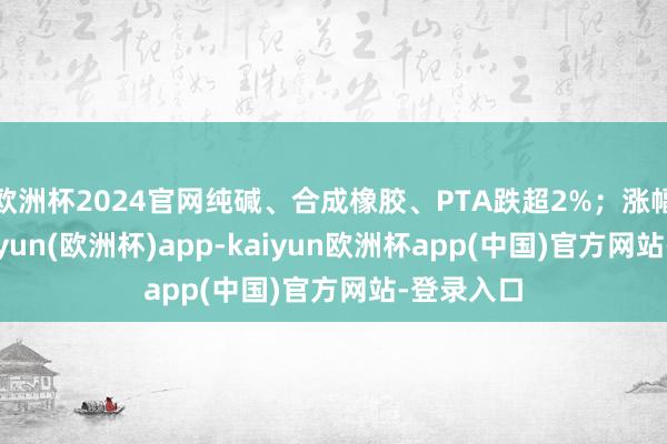 欧洲杯2024官网纯碱、合成橡胶、PTA跌超2%；涨幅方面-kaiyun(欧洲杯)app-kaiyun欧洲杯app(中国)官方网站-登录入口